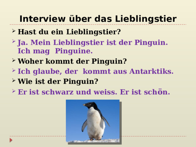 Interview über das Lieblingstier Hast du ein Lieblingstier? Ja. Mein Lieblingstier ist der Pinguin.  Ich mag Pinguine. Woher kommt der Pinguin? Ich glaube, der kommt aus Antarktiks. Wie ist der Pinguin? Er ist schwarz und weiss. Er ist sch ö n.  