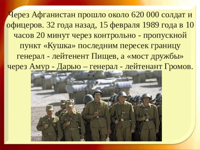 Через Афганистан прошло около 620 000 солдат и офицеров. 32 года назад, 15 февраля 1989 года в 10 часов 20 минут через контрольно - пропускной пункт «Кушка» последним пересек границу генерал - лейтенент Пищев, а «мост дружбы» через Амур - Дарью – генерал - лейтенант Громов. 