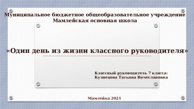 Муниципальное бюджетное общеобразовательное учреждение Мамлейская основная школа «Один день из жизни классного руководителя» Классный руководитель 7 класса: Кузнецова Татьяна Вячеславовна Мамлейка 2021 