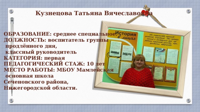 Кузнецова Татьяна Вячеславовна  ОБРАЗОВАНИЕ: среднее специальное.  ДОЛЖНОСТЬ: воспитатель группы  продлённого дня,  классный руководитель  КАТЕГОРИЯ: первая  ПЕДАГОГИЧЕСКИЙ СТАЖ: 10 лет  МЕСТО РАБОТЫ: МБОУ Мамлейская  основная школа Сеченовского района, Нижегородской области.    