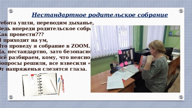 Нестандартное родительское собрание Ребята ушли, переводим дыханье, Ведь впереди родительское собранье. Как провести??? И приходит на ум, Что проведу я собрание в ZOOM. Да, нестандартно, зато безопасно, Всё разбираем, кому, что неясно. Вопросы решили, все взвесили «За». От напряженья слезятся глаза. 