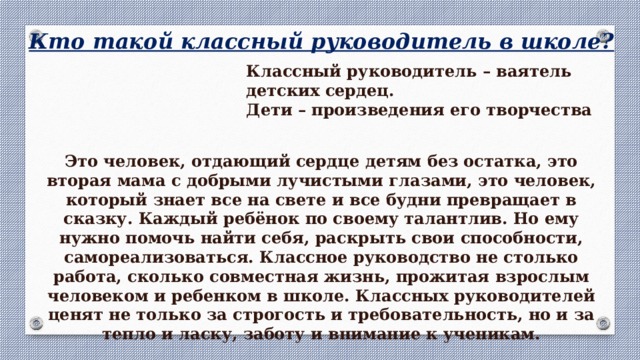 Кто такой классный руководитель в школе? Классный руководитель – ваятель детских сердец. Дети – произведения его творчества Это человек, отдающий сердце детям без остатка, это вторая мама с добрыми лучистыми глазами, это человек, который знает все на свете и все будни превращает в сказку. Каждый ребёнок по своему талантлив. Но ему нужно помочь найти себя, раскрыть свои способности, самореализоваться. Классное руководство не столько работа, сколько совместная жизнь, прожитая взрослым человеком и ребенком в школе. Классных руководителей ценят не только за строгость и требовательность, но и за тепло и ласку, заботу и внимание к ученикам. 