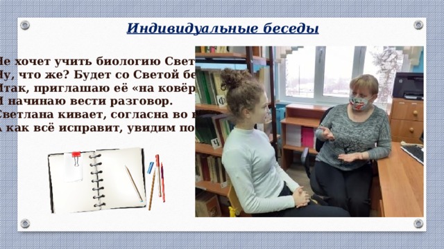 Индивидуальные беседы Не хочет учить биологию Света, Ну, что же? Будет со Светой беседа. Итак, приглашаю её «на ковёр» И начинаю вести разговор. Светлана кивает, согласна во всём, А как всё исправит, увидим потом. 