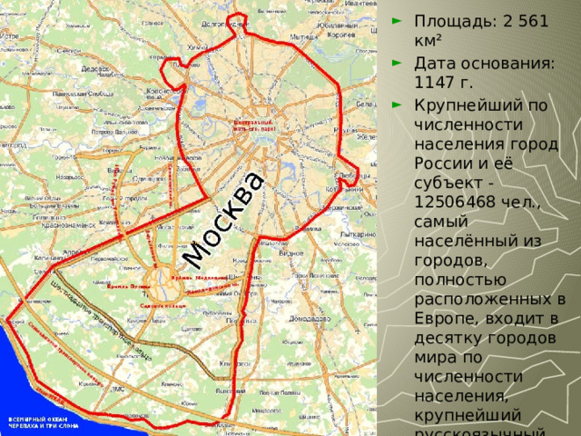 Площадь: 2 561 км² Дата основания: 1147 г. Крупнейший по численности населения город России и её субъект - 12506468 чел., самый населённый из городов, полностью расположенных в Европе, входит в десятку городов мира по численности населения, крупнейший русскоязычный город в мире. 