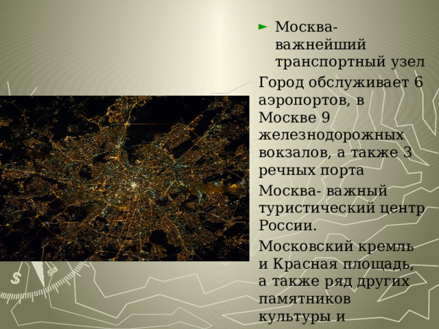 Москва-важнейший транспортный узел Город обслуживает 6 аэропортов, в Москве 9 железнодорожных вокзалов, а также 3 речных порта Москва- важный туристический центр России. Московский кремль и Красная площадь, а также ряд других памятников культуры и зодчества входят в список Всемирного наследия ЮНЕСКО 