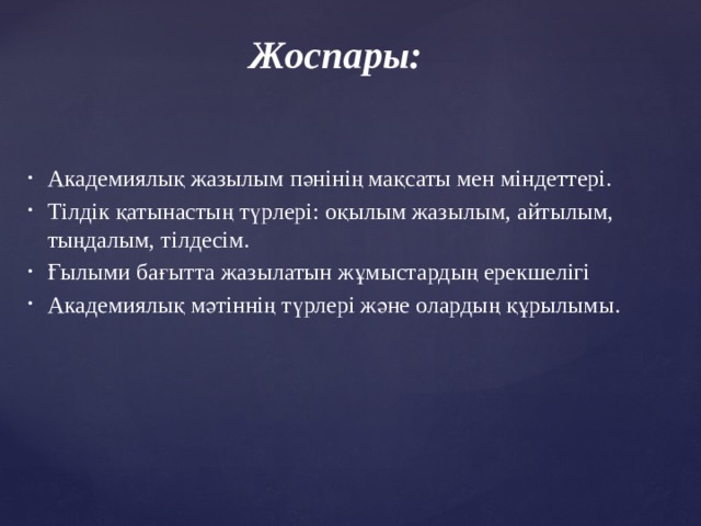 Жоспары: Академиялық жазылым пәнінің мақсаты мен міндеттері. Тілдік қатынастың түрлері: оқылым жазылым, айтылым, тыңдалым, тілдесім. Ғылыми бағытта жазылатын жұмыстардың ерекшелігі Академиялық мәтіннің түрлері және олардың құрылымы.   
