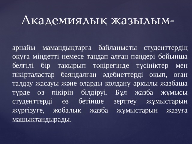 Академиялық жазылым- арнайы мамандықтарға байланысты студенттердің оқуға міндетті немесе таңдап алған пәндері бойынша белгілі бір тақырып төңірегінде түсініктер мен пікірталастар баяндалған әдебиеттерді оқып, оған талдау жасауы және оларды қолдану арқылы жазбаша түрде өз пікірін білдіруі. Бұл жазба жұмысы студенттерді өз бетінше зерттеу жұмыстарын жүргізуге, жобалық жазба жұмыстарын жазуға машықтандырады. 