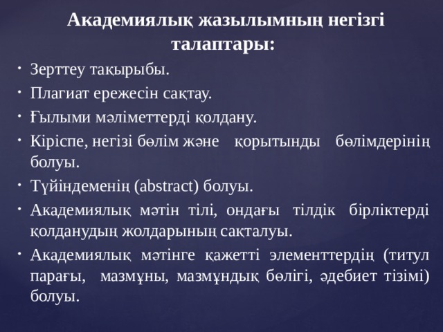 Академиялық жазылымның негізгі талаптары:  Зерттеу тақырыбы.  Плагиат ережесін сақтау.  Ғылыми мәліметтерді қолдану.   Кіріспе, негізі бөлім және қорытынды бөлімдерінің болуы.  Түйіндеменің (abstract) болуы.  Академиялық  мәтін  тілі,  ондағы тілдік бірліктерді қолданудың жолдарының сақталуы.  Академиялық мәтінге қажетті элементтердің (титул парағы, мазмұны, мазмұндық бөлігі, әдебиет тізімі) болуы.   