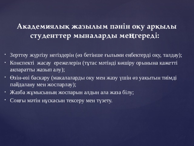 Академиялық жазылым пәнін оқу арқылы студенттер мыналарды меңгереді:    Зерттеу жүргізу негіздерін (өз бетінше ғылыми еңбектерді оқу, талдау);   Конспекті  жасау  ережелерін (тұтас мәтінді көшіру орынына қажетті ақпаратты жазып алу);  Өзін-өзі басқару (мақалаларды оқу мен жазу үшін өз уақытын тиімді пайдалану мен жоспарлау);   Жазба жұмысының жоспарын алдын ала жаза білу;   Соңғы мәтін нұсқасын тексеру мен түзету.  