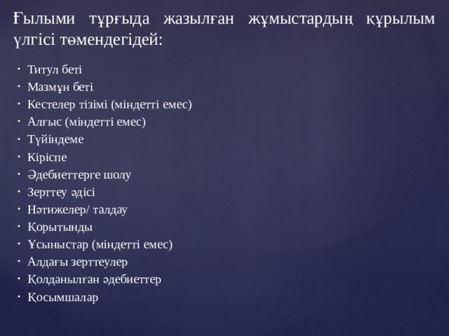 Ғылыми тұрғыда жазылған жұмыстардың құрылым үлгісі төмендегідей: Титул беті Мазмұн беті Кестелер тізімі (міндетті емес) Алғыс (міндетті емес) Түйіндеме Кіріспе Әдебиеттерге шолу Зерттеу әдісі Нәтижелер/ талдау Қорытынды Ұсыныстар (міндетті емес) Алдағы зерттеулер Қолданылған әдебиеттер Қосымшалар 
