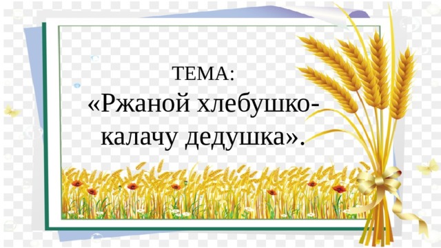 ТЕМА:  «Ржаной хлебушко- калачу дедушка». 