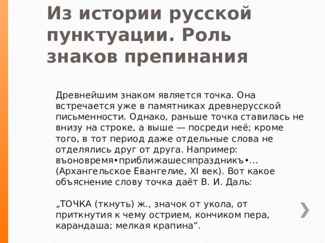 Из истории русской пунктуации. Роль знаков препинания   Древнейшим знаком является точка. Она встречается уже в памятниках древнерусской письменности. Однако, раньше точка ставилась не внизу на строке, а выше — посреди неё; кроме того, в тот период даже отдельные слова не отделялись друг от друга. Например: въоновремя•приближашесяпраздникъ•… (Архангельское Евангелие, ХI век). Вот какое объяснение слову точка даёт В. И. Даль:   „ТОЧКА (ткнуть) ж., значок от укола, от приткнутия к чему острием, кончиком пера, карандаша; мелкая крапина“. 