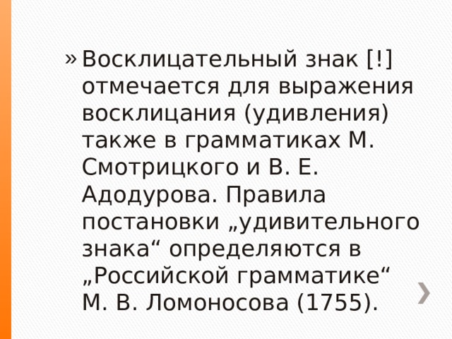 Восклицательный знак [!] отмечается для выражения восклицания (удивления) также в грамматиках М. Смотрицкого и В. Е. Адодурова. Правила постановки „удивительного знака“ определяются в „Российской грамматике“ М. В. Ломоносова (1755). 