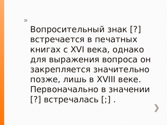  Вопросительный знак [?] встречается в печатных книгах с XVI века, однако для выражения вопроса он закрепляется значительно позже, лишь в XVIII веке. Первоначально в значении [?] встречалась [;] . 