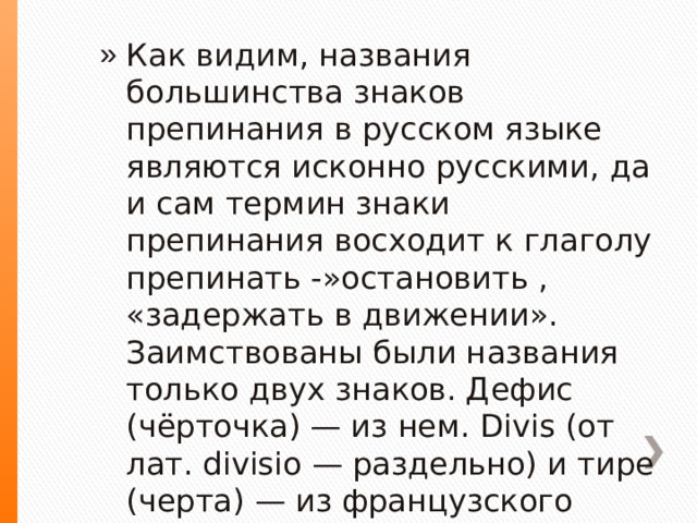 Как видим, названия большинства знаков препинания в русском языке являются исконно русскими, да и сам термин знаки препинания восходит к глаголу препинать -»остановить , «задержать в движении». Заимствованы были названия только двух знаков. Дефис (чёрточка) — из нем. Divis (от лат. divisio — раздельно) и тире (черта) — из французского tiret, tїrer. 