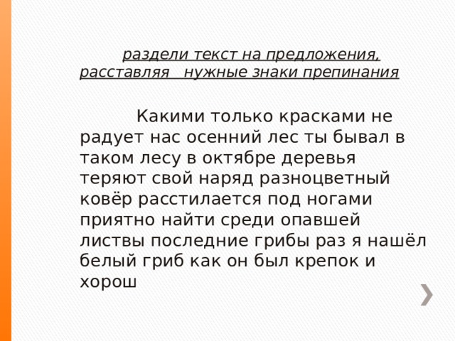  раздели текст на предложения, расставляя нужные знаки препинания  Какими только красками не радует нас осенний лес ты бывал в таком лесу в октябре деревья теряют свой наряд разноцветный ковёр расстилается под ногами приятно найти среди опавшей листвы последние грибы раз я нашёл белый гриб как он был крепок и хорош 