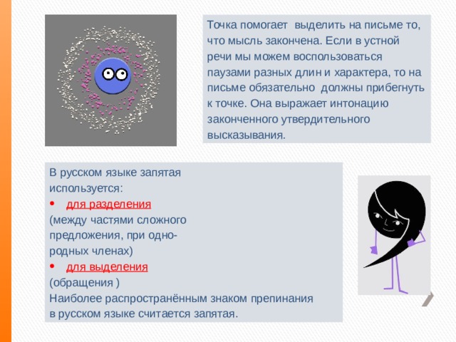 Точка помогает выделить на письме то, что мысль закончена. Если в устной речи мы можем воспользоваться паузами разных длин и характера, то на письме обязательно должны прибегнуть к точке. Она выражает интонацию законченного утвердительного высказывания . В русском языке запятая используется: для разделения (между частями сложного предложения, при одно- родных членах) для выделения (обращения ) Наиболее распространённым знаком препинания в русском языке считается запятая. 