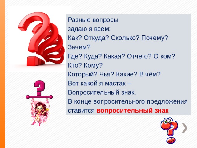 Разные вопросы задаю я всем: Как? Откуда? Сколько? Почему? Зачем? Где? Куда? Какая? Отчего? О ком? Кто? Кому? Который? Чья? Какие? В чём? Вот какой я мастак – Вопросительный знак. В конце вопросительного предложения ставится  вопросительный знак 