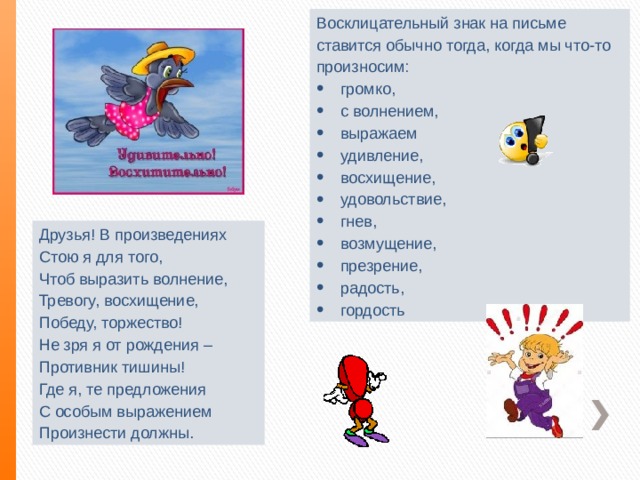 Восклицательный знак на письме ставится обычно тогда, когда мы что-то произносим: громко, с волнением, выражаем удивление, восхищение, удовольствие, гнев, возмущение, презрение, радость, гордость Друзья! В произведениях Стою я для того, Чтоб выразить волнение, Тревогу, восхищение, Победу, торжество! Не зря я от рождения – Противник тишины! Где я, те предложения С особым выражением Произнести должны. 
