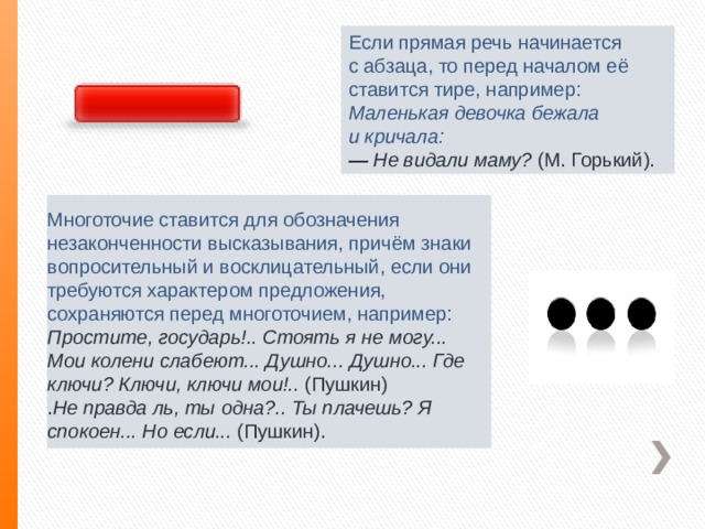 Если прямая речь начинается с абзаца, то перед началом её ставится тире, например: Маленькая девочка бежала и кричала:  —  Не видали маму?  (М. Горький).   Многоточие ставится для обозначения незаконченности высказывания, причём знаки вопросительный и восклицательный, если они требуются характером предложения, сохраняются перед многоточием, например: Простите, государь!.. Стоять я не могу... Мои колени слабеют... Душно... Душно... Где ключи? Ключи, ключи мои!..  (Пушкин) . Не правда ль, ты одна?.. Ты плачешь? Я спокоен... Но если...  (Пушкин).   