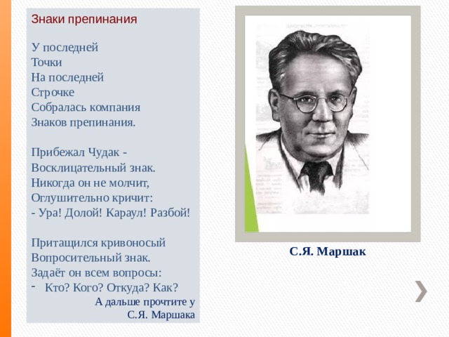 Знаки препинания   У последней Точки На последней Строчке Собралась компания Знаков препинания.  Прибежал Чудак - Восклицательный знак. Никогда он не молчит, Оглушительно кричит: - Ура! Долой! Караул! Разбой!  Притащился кривоносый Вопросительный знак. Задаёт он всем вопросы: Кто? Кого? Откуда? Как?  А дальше прочтите у  С.Я. Маршака С.Я. Маршак 