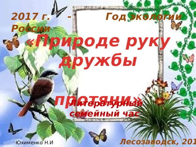 2017 г. - Год экологии России « Природе руку дружбы  протяни» Литературный семейный час Лесозаводск, 2017 Юхименко Н.И  