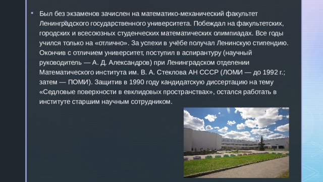 Был без экзаменов зачислен на математико-механический факультет Ленинградского государственного университета. Побеждал на факультетских, городских и всесоюзных студенческих математических олимпиадах. Все годы учился только на «отлично». За успехи в учёбе получал Ленинскую стипендию. Окончив с отличием университет, поступил в аспирантуру (научный руководитель — А. Д. Александров) при Ленинградском отделении Математического института им. В. А. Стеклова АН СССР (ЛОМИ — до 1992 г.; затем — ПОМИ). Защитив в 1990 году кандидатскую диссертацию на тему «Седловые поверхности в евклидовых пространствах», остался работать в институте старшим научным сотрудником. 