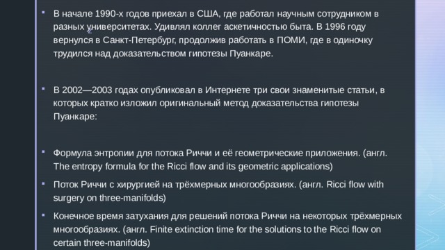 В начале 1990-х годов приехал в США, где работал научным сотрудником в разных университетах. Удивлял коллег аскетичностью быта. В 1996 году вернулся в Санкт-Петербург, продолжив работать в ПОМИ, где в одиночку трудился над доказательством гипотезы Пуанкаре. В 2002—2003 годах опубликовал в Интернете три свои знаменитые статьи, в которых кратко изложил оригинальный метод доказательства гипотезы Пуанкаре: Формула энтропии для потока Риччи и её геометрические приложения. (англ. The entropy formula for the Ricci flow and its geometric applications) Поток Риччи с хирургией на трёхмерных многообразиях. (англ. Ricci flow with surgery on three-manifolds) Конечное время затухания для решений потока Риччи на некоторых трёхмерных многообразиях. (англ. Finite extinction time for the solutions to the Ricci flow on certain three-manifolds) 