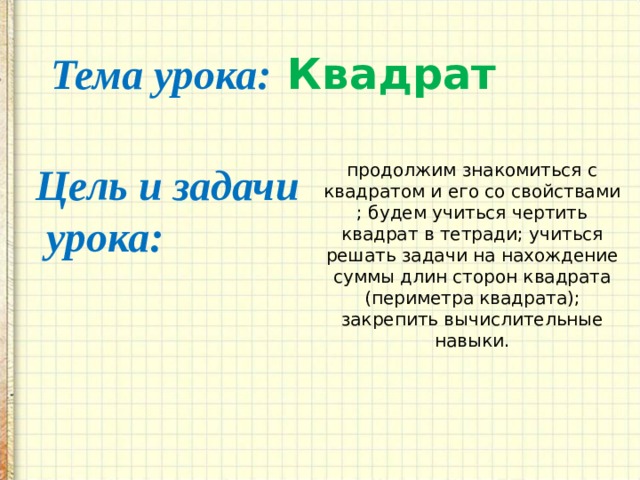 Тема урока: Квадрат Цель и задачи  урока: продолжим знакомиться с квадратом и его со свойствами ; будем учиться чертить квадрат в тетради; учиться решать задачи на нахождение суммы длин сторон квадрата (периметра квадрата); закрепить вычислительные навыки. 