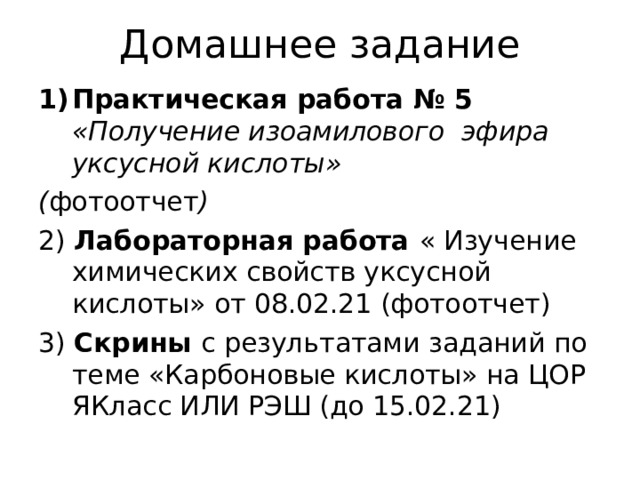 Домашнее задание Практическая работа № 5 «Получение изоамилового эфира уксусной кислоты» ( фотоотчет ) 2) Лабораторная работа « Изучение химических свойств уксусной кислоты» от 08.02.21 (фотоотчет) 3) Скрины с результатами заданий по теме «Карбоновые кислоты» на ЦОР ЯКласс ИЛИ РЭШ (до 15.02.21) 