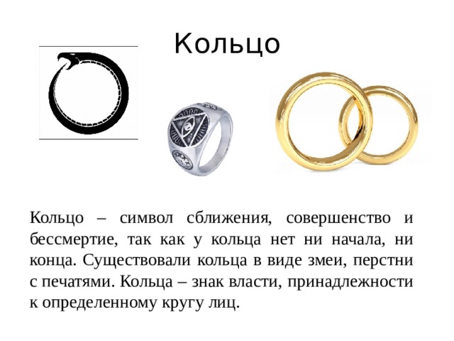 Кольцо Кольцо – символ сближения, совершенство и бессмертие, так как у кольца нет ни начала, ни конца. Существовали кольца в виде змеи, перстни с печатями. Кольца – знак власти, принадлежности к определенному кругу лиц.