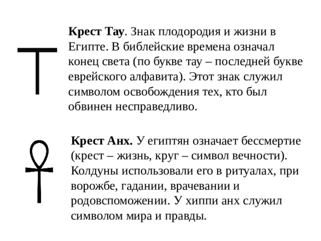 Крест Тау . Знак плодородия и жизни в Египте. В библейские времена означал конец света (по букве тау – последней букве еврейского алфавита). Этот знак служил символом освобождения тех, кто был обвинен несправедливо.   Крест Анх. У египтян означает бессмертие (крест – жизнь, круг – символ вечности). Колдуны использовали его в ритуалах, при ворожбе, гадании, врачевании и родовспоможении. У хиппи анх служил символом мира и правды.