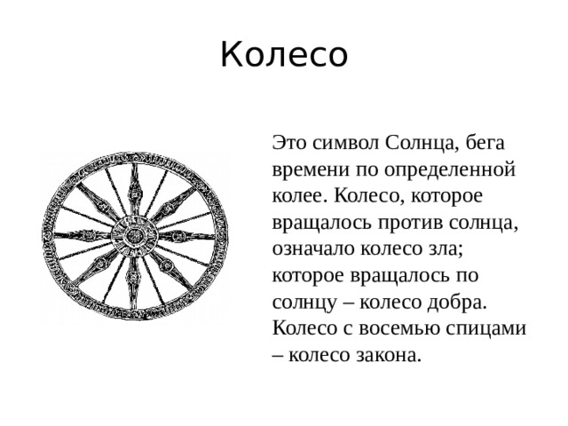 Колесо Это символ Солнца, бега времени по определенной колее. Колесо, которое вращалось против солнца, означало колесо зла; которое вращалось по солнцу – колесо добра. Колесо с восемью спицами – колесо закона.