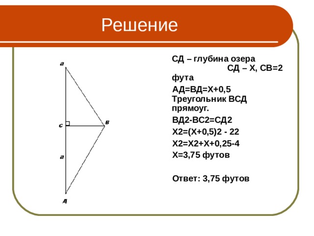  Решение  СД – глубина озера СД – Х, СВ=2 фута  АД=ВД=Х+0,5 Треугольник ВСД прямоуг.  ВД2-ВС2=СД2  Х2=(Х+0,5)2 - 22  Х2=Х2+Х+0,25-4  Х=3,75 футов   Ответ: 3,75 футов 