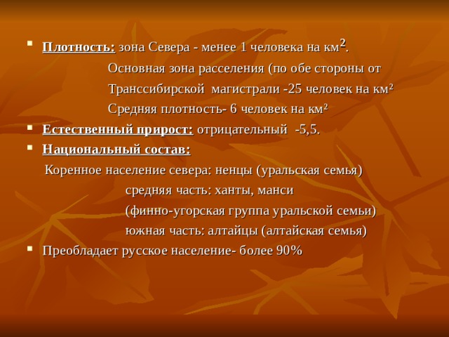 Плотность: зона Севера - менее 1 человека на км ² .  Основная зона расселения (по обе стороны от  Транссибирской магистрали -25 человек на км ²  Средняя плотность- 6 человек на км ² Естественный прирост: отрицательный -5,5. Национальный состав:  Коренное население севера: ненцы (уральская семья)  средняя часть: ханты, манси  (финно-угорская группа уральской семьи)  южная часть: алтайцы (алтайская семья) Преобладает русское население- более 90% 