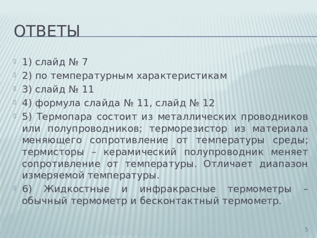 Ответы 1) слайд № 7 2) по температурным характеристикам 3) слайд № 11 4) формула слайда № 11, слайд № 12 5) Термопара состоит из металлических проводников или полупроводников; терморезистор из материала меняющего сопротивление от температуры среды; термисторы – керамический полупроводник меняет сопротивление от температуры. Отличает диапазон измеряемой температуры. 6) Жидкостные и инфракрасные термометры – обычный термометр и бесконтактный термометр.  
