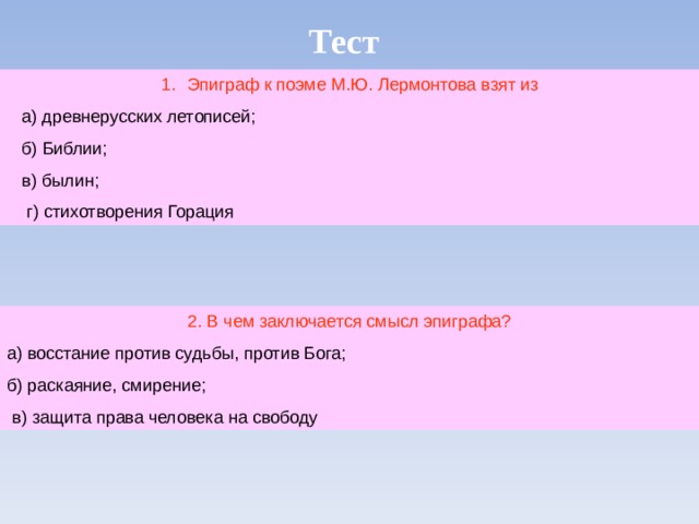Тест Эпиграф к поэме М.Ю. Лермонтова взят из  а) древнерусских летописей;  б) Библии;  в) былин;  г) стихотворения Горация 2. В чем заключается смысл эпиграфа? а) восстание против судьбы, против Бога; б) раскаяние, смирение;  в) защита права человека на свободу 