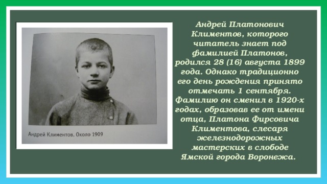 Андрей Платонович Климентов, которого читатель знает под фамилией Платонов, родился 28 (16) августа 1899 года. Однако традиционно его день рождения принято отмечать 1 сентября. Фамилию он сменил в 1920-х годах, образовав ее от имени отца, Платона Фирсовича Климентова, слесаря железнодорожных мастерских в слободе Ямской города Воронежа. 