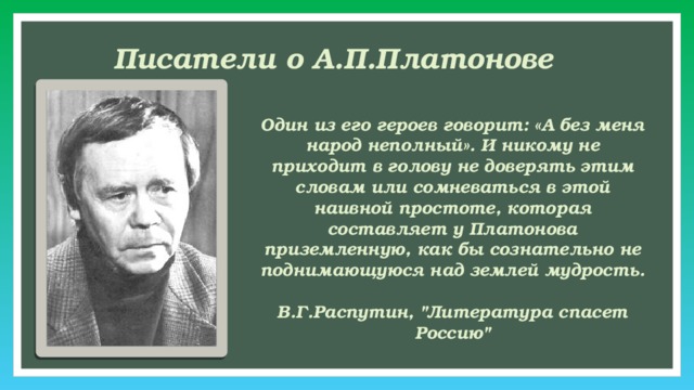 Писатели о А.П.Платонове Один из его героев говорит: «А без меня народ неполный». И никому не приходит в голову не доверять этим словам или сомневаться в этой наивной простоте, которая составляет у Платонова приземленную, как бы сознательно не поднимающуюся над землей мудрость.  В.Г.Распутин, 