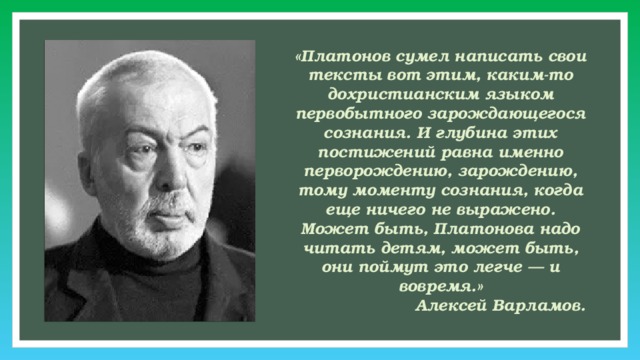 «Платонов сумел написать свои тексты вот этим, каким-то дохристианским языком первобытного зарождающегося сознания. И глубина этих постижений равна именно перворождению, зарождению, тому моменту сознания, когда еще ничего не выражено. Может быть, Платонова надо читать детям, может быть, они поймут это легче — и вовремя.» Алексей Варламов.     