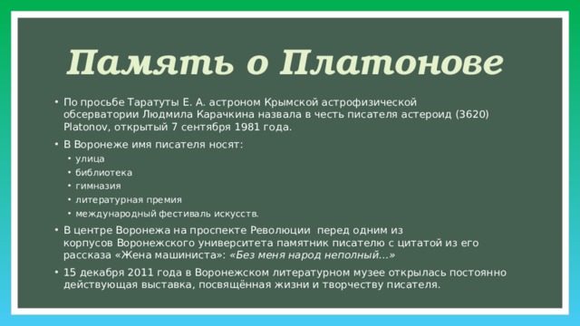 Память о Платонове По просьбе Таратуты Е. А. астроном Крымской астрофизической обсерватории Людмила Карачкина назвала в честь писателя астероид (3620) Platonov, открытый 7 сентября 1981 года. В Воронеже имя писателя носят: улица библиотека гимназия литературная премия международный фестиваль искусств. улица библиотека гимназия литературная премия международный фестиваль искусств. В центре Воронежа на проспекте Революции  перед одним из корпусов Воронежского университета памятник писателю с цитатой из его рассказа «Жена машиниста»:  «Без меня народ неполный…» 15 декабря 2011 года в Воронежском литературном музее открылась постоянно действующая выставка, посвящённая жизни и творчеству писателя.  
