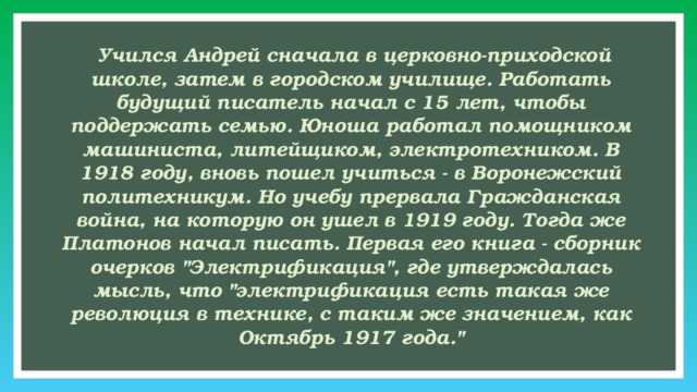  Учился Андрей сначала в церковно-приходской школе, затем в городском училище. Работать будущий писатель начал с 15 лет, чтобы поддержать семью. Юноша работал помощником машиниста, литейщиком, электротехником. В 1918 году, вновь пошел учиться - в Воронежский политехникум. Но учебу прервала Гражданская война, на которую он ушел в 1919 году. Тогда же Платонов начал писать. Первая его книга - сборник очерков 