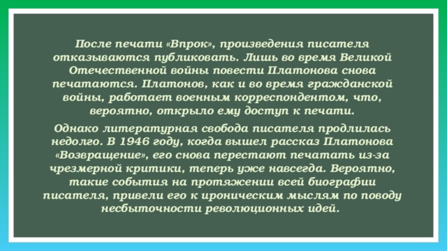 После печати «Впрок», произведения писателя отказываются публиковать. Лишь во время Великой Отечественной войны повести Платонова снова печатаются. Платонов, как и во время гражданской войны, работает военным корреспондентом, что, вероятно, открыло ему доступ к печати. Однако литературная свобода писателя продлилась недолго. В 1946 году, когда вышел рассказ Платонова «Возвращение», его снова перестают печатать из-за чрезмерной критики, теперь уже навсегда. Вероятно, такие события на протяжении всей биографии писателя, привели его к ироническим мыслям по поводу несбыточности революционных идей. 
