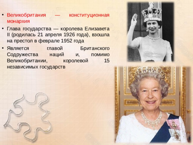 Великобритания — конституционная монархия Глава государства — королева Елизавета II (родилась 21 апреля 1926 года), взошла на престол в феврале 1952 года Является главой Британского Содружества наций и, помимо Великобритании, королевой 15 независимых государств 