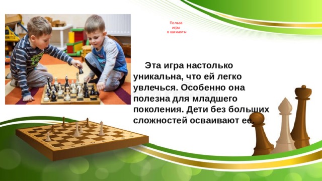   Польза  игры  в шахматы     Эта игра настолько уникальна, что ей легко увлечься. Особенно она полезна для младшего поколения. Дети без больших сложностей осваивают ее.    