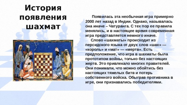 История появления шахмат  Появилась эта необычная игра примерно 2000 лет назад в Индии. Однако, называлась она иначе – Чатуранга. С тех пор ее правила менялись, и в настоящее время современная игра представляется немного иначе.  Слово «шахматы» происходит из персидского языка от двух слов «шах» — «король» и «мат» — «мертв». Есть предположение, что игра в шахматы была прототипом войны, только без настоящих жертв. Это привлекало многих правителей. Они понимали, что можно обойтись без настоящих тяжелых битв и потерь собственного войска. Обыграв противника в игре, они признавались победителями.    
