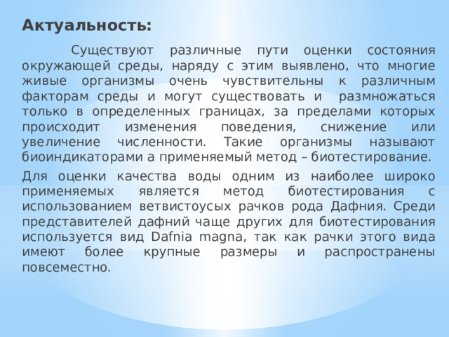 Актуальность:  Существуют различные пути оценки состояния окружающей среды, наряду с этим выявлено, что многие живые организмы очень чувствительны к различным факторам среды и могут существовать и размножаться только в определенных границах, за пределами которых происходит изменения поведения, снижение или увеличение численности. Такие организмы называют биоиндикаторами а применяемый метод – биотестирование. Для оценки качества воды одним из наиболее широко применяемых является метод биотестирования с использованием ветвистоусых рачков рода Дафния. Среди представителей дафний чаще других для биотестирования используется вид Dafnia magna, так как рачки этого вида имеют более крупные размеры и распространены повсеместно. 