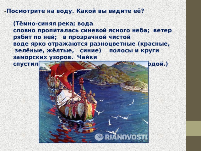  - Посмотрите на воду. Какой вы видите её?  (Тёмно-синяя река; вода словно пропиталась синевой ясного неба;  ветер  рябит по ней;  в прозрачной чистой воде ярко отражаются разноцветные (красные,  зелёные, жёлтые,   синие)    полосы и круги  заморских узоров.  Чайки спустились на волны, закружились над водой.)  