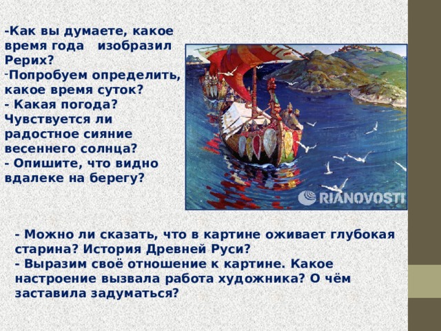 -Как вы думаете, какое время года   изобразил   Рерих? Попробуем определить, какое время суток?  - Какая погода? Чувствуется ли радостное сияние весеннего солнца?  - Опишите, что видно вдалеке на берегу?    - Можно ли сказать, что в картине оживает глубокая старина? История Древней Руси?  - Выразим своё отношение к картине. Какое настроение вызвала работа художника? О чём заставила задуматься? 