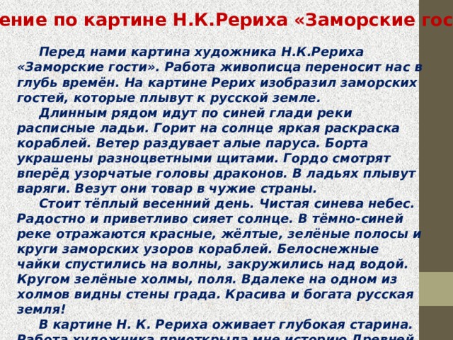 Сочинение по картине Н.К.Рериха «Заморские гости»  Перед нами картина художника Н.К.Рериха «Заморские гости». Работа живописца переносит нас в глубь времён. На картине Рерих изобразил заморских гостей, которые плывут к русской земле.   Длинным рядом идут по синей глади реки расписные ладьи. Горит на солнце яркая раскраска кораблей. Ветер раздувает алые паруса. Борта украшены разноцветными щитами. Гордо смотрят вперёд узорчатые головы драконов. В ладьях плывут варяги. Везут они товар в чужие страны.   Стоит тёплый весенний день. Чистая синева небес. Радостно и приветливо сияет солнце. В тёмно-синей реке отражаются красные, жёлтые, зелёные полосы и круги заморских узоров кораблей. Белоснежные чайки спустились на волны, закружились над водой. Кругом зелёные холмы, поля. Вдалеке на одном из холмов видны стены града. Красива и богата русская земля!   В картине Н. К. Рериха оживает глубокая старина. Работа художника приоткрыла мне историю Древней Руси, которую каждый русский человек должен знать и уважать. Картина вызвала у меня радостные, светлые чувства. 